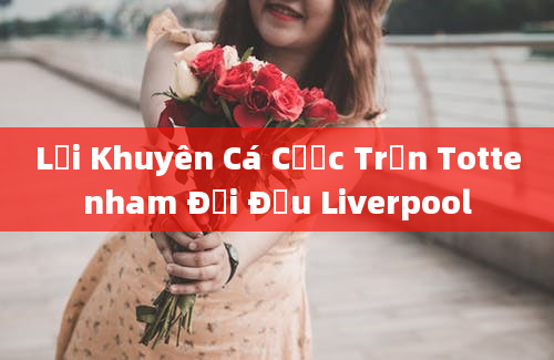 Lời Khuyên Cá Cược Trận Tottenham Đối Đầu Liverpool