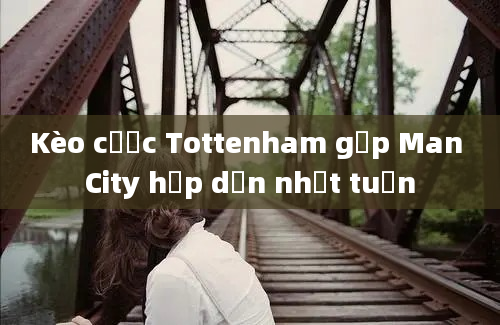 Kèo cược Tottenham gặp Man City hấp dẫn nhất tuần