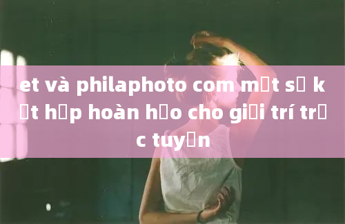 et và philaphoto com một sự kết hợp hoàn hảo cho giải trí trực tuyến