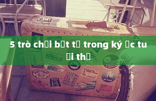 5 trò chơi bất tử trong ký ức tuổi thơ