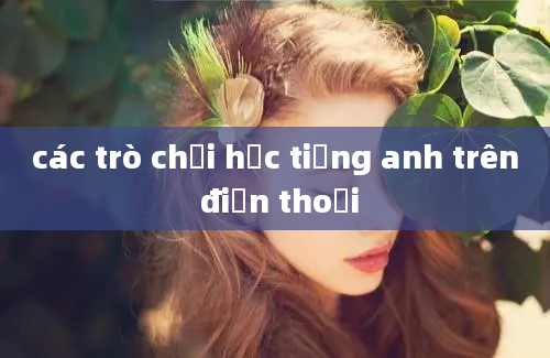 các trò chơi học tiếng anh trên điện thoại