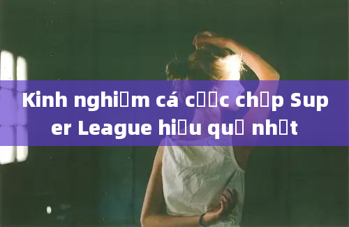 Kinh nghiệm cá cược chấp Super League hiệu quả nhất