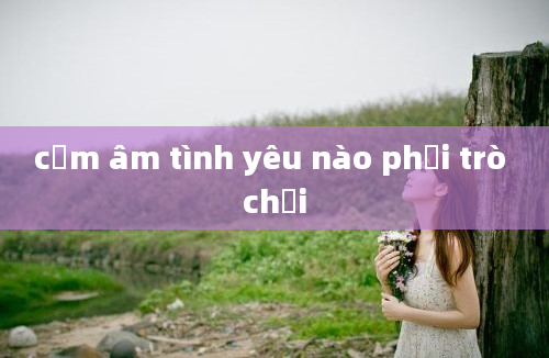 cảm âm tình yêu nào phải trò chơi