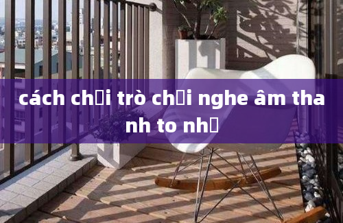 cách chơi trò chơi nghe âm thanh to nhỏ