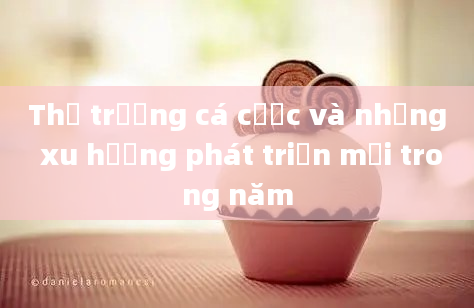 Thị trường cá cược và những xu hướng phát triển mới trong năm