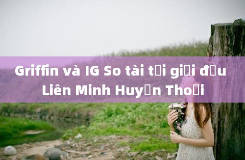 Griffin và IG So tài tại giải đấu Liên Minh Huyền Thoại