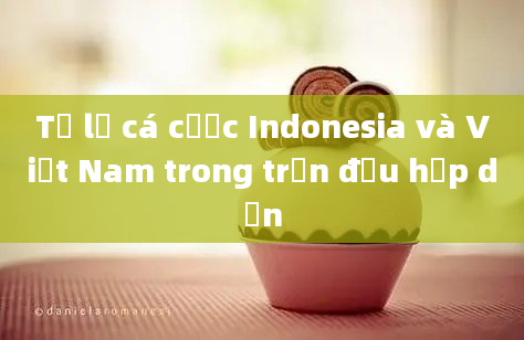 Tỷ lệ cá cược Indonesia và Việt Nam trong trận đấu hấp dẫn