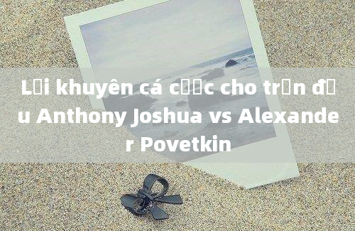 Lời khuyên cá cược cho trận đấu Anthony Joshua vs Alexander Povetkin