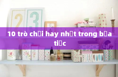 10 trò chơi hay nhất trong bữa tiệc