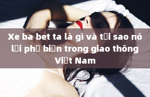 Xe ba bet ta là gì và tại sao nó lại phổ biến trong giao thông Việt Nam