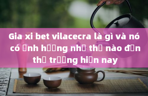 Gia xi bet vilacecra là gì và nó có ảnh hưởng như thế nào đến thị trường hiện nay