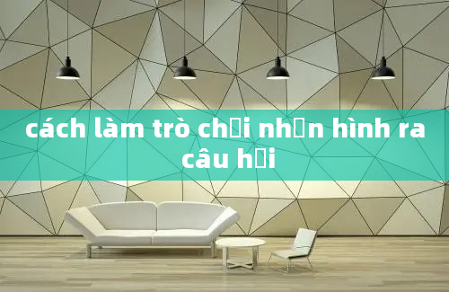 cách làm trò chơi nhấn hình ra câu hỏi