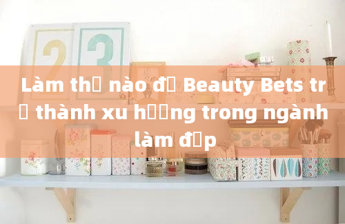 Làm thế nào để Beauty Bets trở thành xu hướng trong ngành làm đẹp