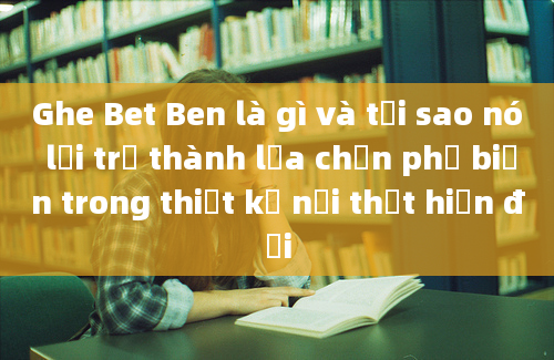 Ghe Bet Ben là gì và tại sao nó lại trở thành lựa chọn phổ biến trong thiết kế nội thất hiện đại