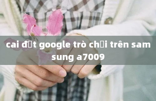 cai đặt google trò chơi trên samsung a7009