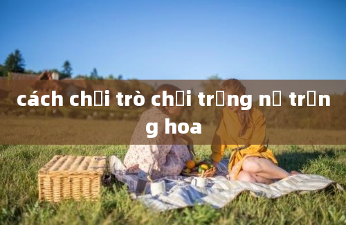 cách chơi trò chơi trồng nụ trồng hoa