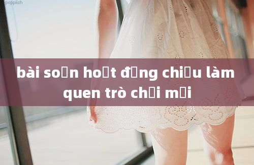 bài soạn hoạt động chiều làm quen trò chơi mới