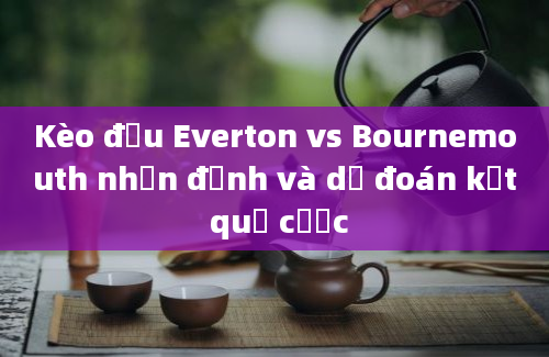 Kèo đấu Everton vs Bournemouth nhận định và dự đoán kết quả cược