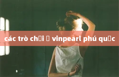 các trò chơi ở vinpearl phú quốc