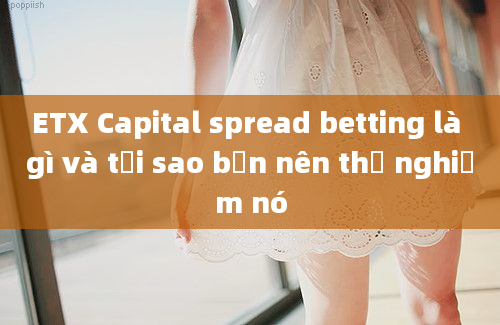 ETX Capital spread betting là gì và tại sao bạn nên thử nghiệm nó