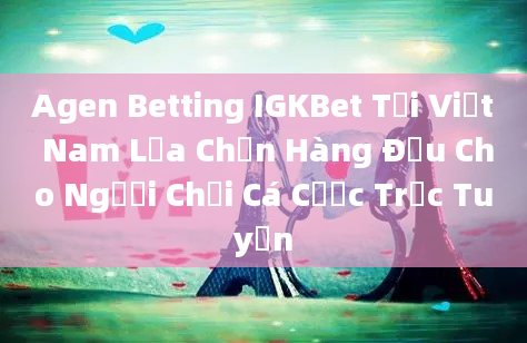 Agen Betting IGKBet Tại Việt Nam Lựa Chọn Hàng Đầu Cho Người Chơi Cá Cược Trực Tuyến