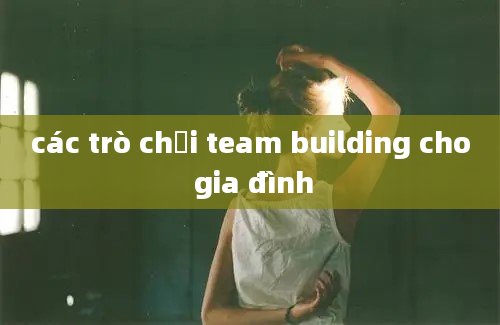 các trò chơi team building cho gia đình