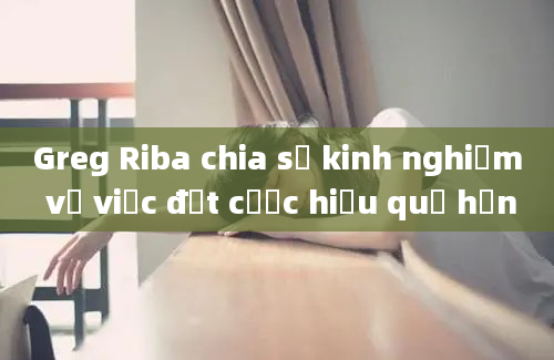 Greg Riba chia sẻ kinh nghiệm về việc đặt cược hiệu quả hơn