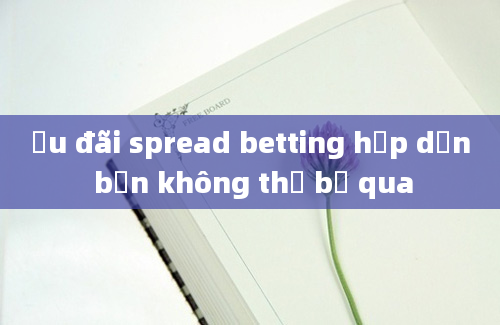 Ưu đãi spread betting hấp dẫn bạn không thể bỏ qua