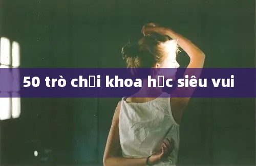 50 trò chơi khoa học siêu vui