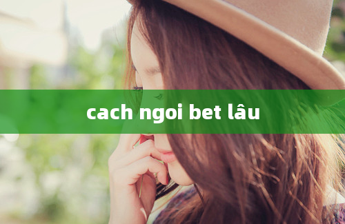 cach ngoi bet lâu