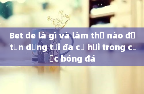 Bet de là gì và làm thế nào để tận dụng tối đa cơ hội trong cược bóng đá