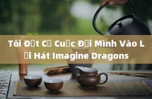 Tôi Đặt Cả Cuộc Đời Mình Vào Lời Hát Imagine Dragons