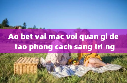 Ao bet vai mac voi quan gi de tao phong cach sang trọng