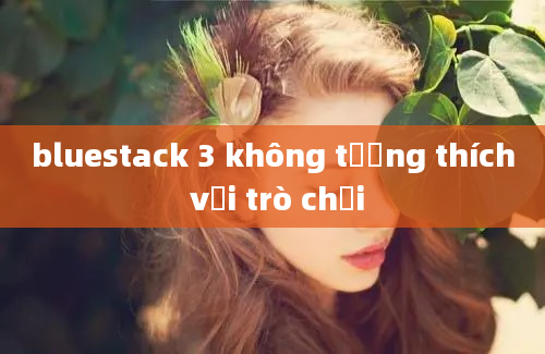 bluestack 3 không tương thích với trò chơi