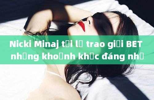 Nicki Minaj tại lễ trao giải BET những khoảnh khắc đáng nhớ