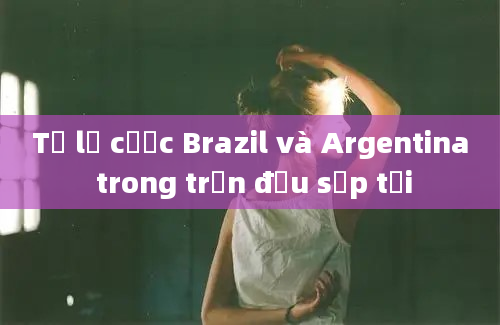 Tỷ lệ cược Brazil và Argentina trong trận đấu sắp tới