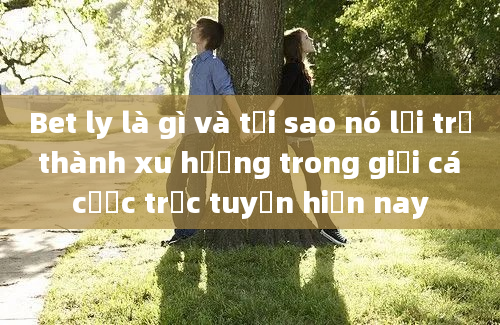 Bet ly là gì và tại sao nó lại trở thành xu hướng trong giới cá cược trực tuyến hiện nay