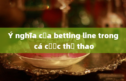 Ý nghĩa của betting line trong cá cược thể thao