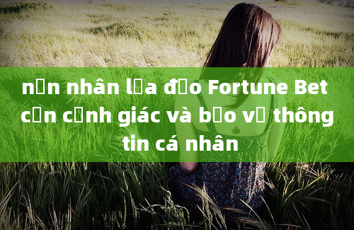 nạn nhân lừa đảo Fortune Bet cần cảnh giác và bảo vệ thông tin cá nhân