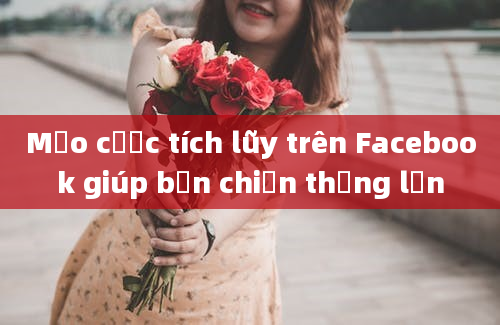 Mẹo cược tích lũy trên Facebook giúp bạn chiến thắng lớn