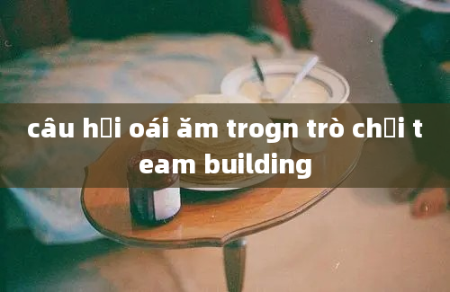 câu hỏi oái ăm trogn trò chơi team building