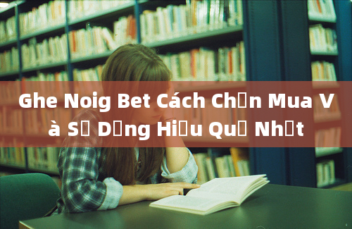 Ghe Noig Bet Cách Chọn Mua Và Sử Dụng Hiệu Quả Nhất