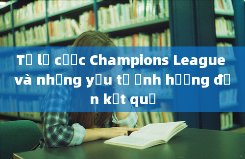 Tỷ lệ cược Champions League và những yếu tố ảnh hưởng đến kết quả