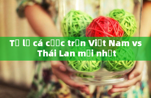 Tỷ lệ cá cược trận Việt Nam vs Thái Lan mới nhất