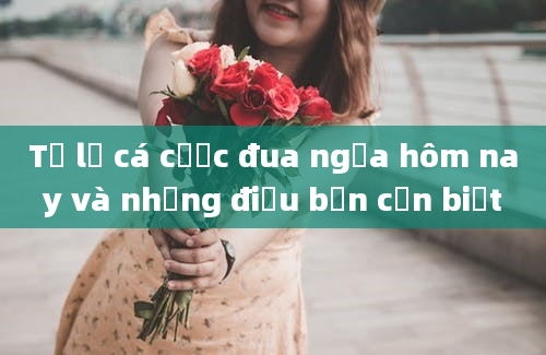 Tỷ lệ cá cược đua ngựa hôm nay và những điều bạn cần biết