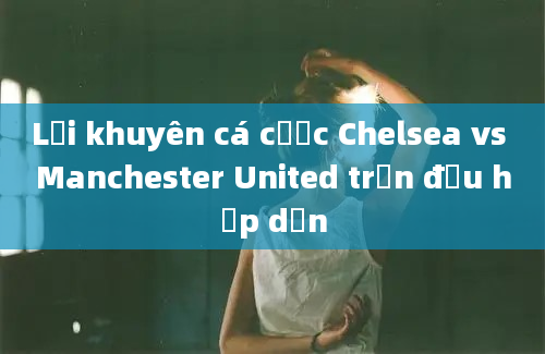 Lời khuyên cá cược Chelsea vs Manchester United trận đấu hấp dẫn