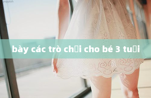 bày các trò chơi cho bé 3 tuổi