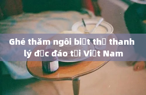 Ghé thăm ngôi biệt thự thanh lý độc đáo tại Việt Nam