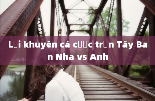 Lời khuyên cá cược trận Tây Ban Nha vs Anh