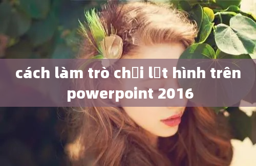 cách làm trò chơi lật hình trên powerpoint 2016